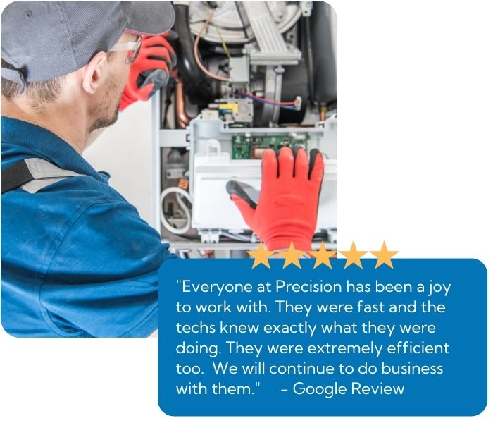A heater repair technician working on a broken furnace with a testimonial bade thats states "Everyone at Precision has been a joy to work with. They were fast and the techs knew exactly what they were doing. They were extremely efficient too. We will continue to do business with them."
